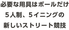 必要な⽤具はボールだけ5⼈制、5イニングの<br>新しいストリート競技